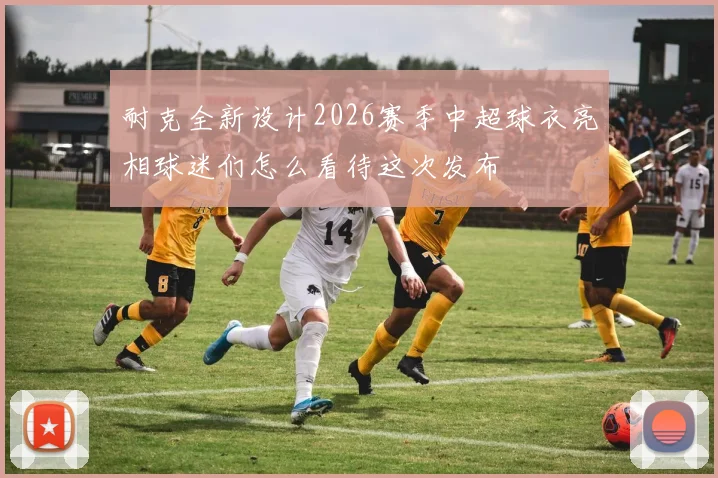 耐克全新设计2026赛季中超球衣亮相球迷们怎么看待这次发布