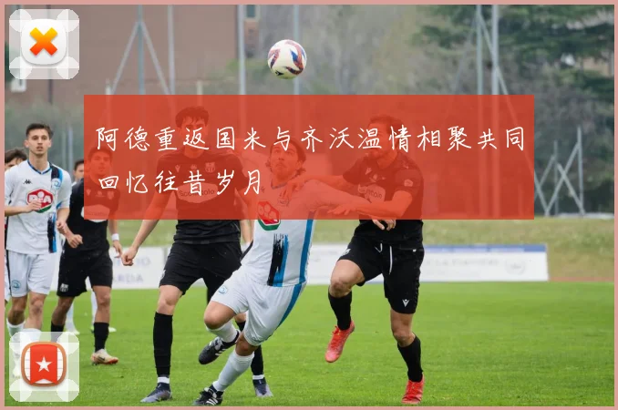 阿德重返国米与齐沃温情相聚共同回忆往昔岁月