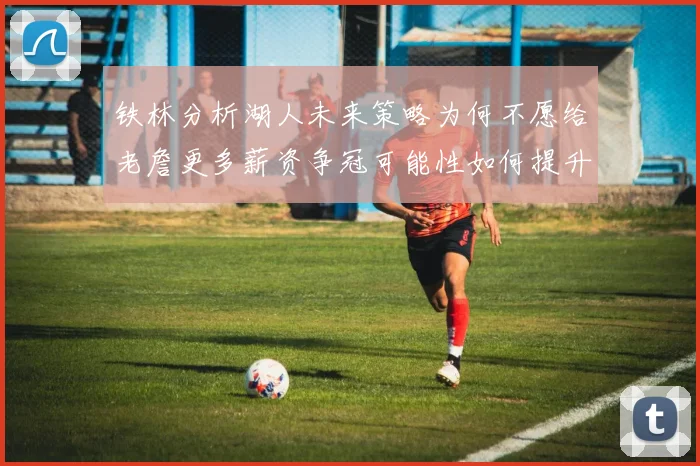 铁林分析湖人未来策略为何不愿给老詹更多薪资争冠可能性如何提升