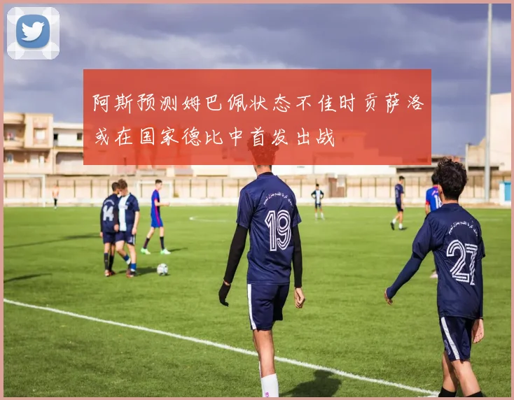 阿斯预测姆巴佩状态不佳时贡萨洛或在国家德比中首发出战