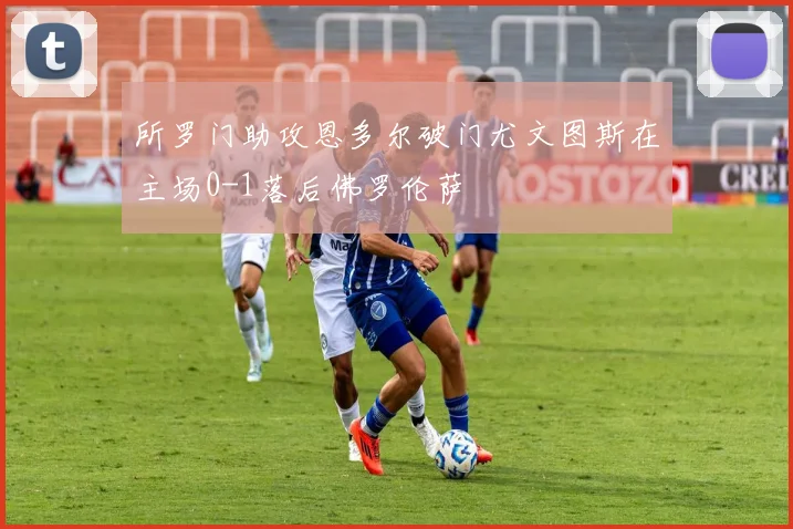所罗门助攻恩多尔破门尤文图斯在主场0-1落后佛罗伦萨