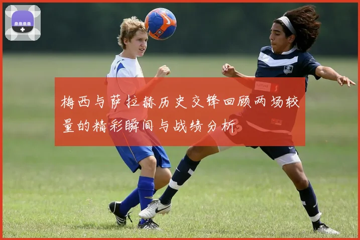 梅西与萨拉赫历史交锋回顾两场较量的精彩瞬间与战绩分析