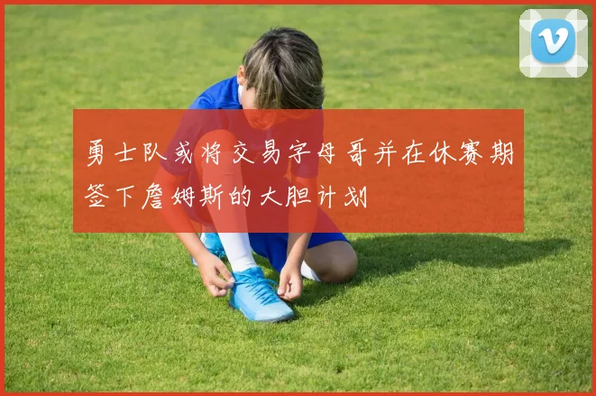 勇士队或将交易字母哥并在休赛期签下詹姆斯的大胆计划