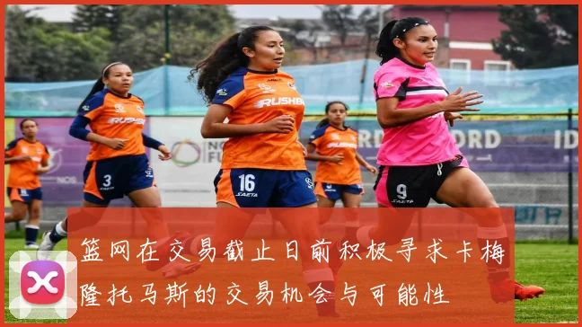 篮网在交易截止日前积极寻求卡梅隆托马斯的交易机会与可能性