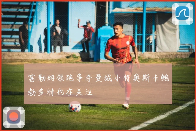 富勒姆领跑争夺曼城小将奥斯卡鲍勃多特也在关注