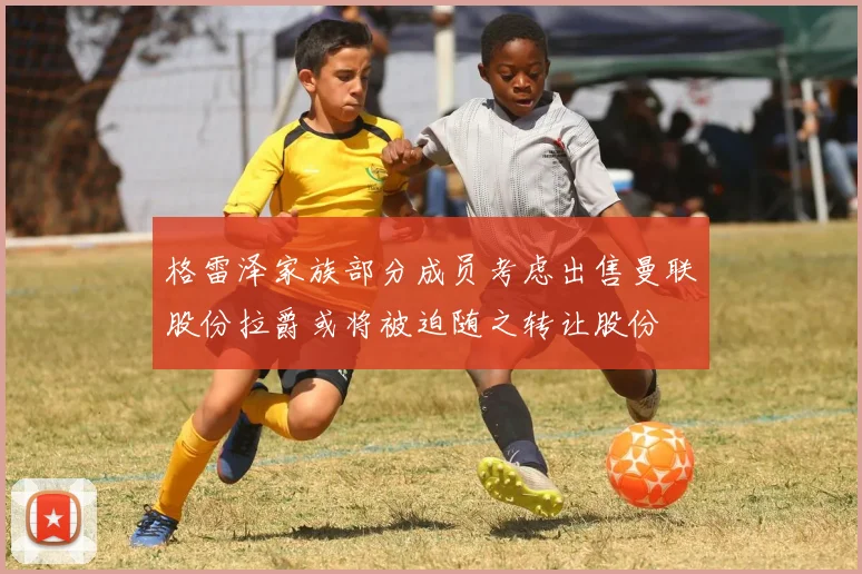 格雷泽家族部分成员考虑出售曼联股份拉爵或将被迫随之转让股份