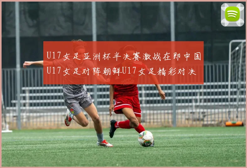 U17女足亚洲杯半决赛激战在即中国U17女足对阵朝鲜U17女足精彩对决即将开启