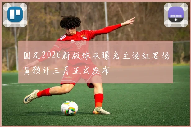 国足2026新版球衣曝光主场红客场黄预计三月正式发布