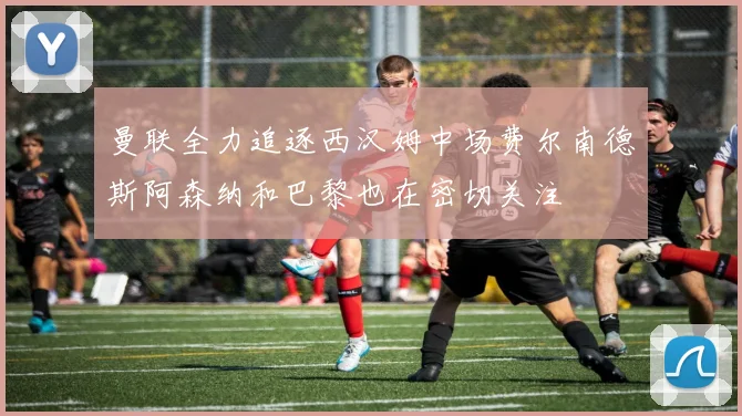 曼联全力追逐西汉姆中场费尔南德斯阿森纳和巴黎也在密切关注