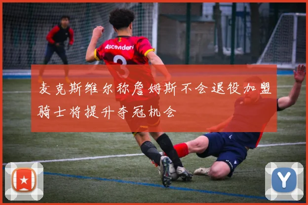 麦克斯维尔称詹姆斯不会退役加盟骑士将提升夺冠机会