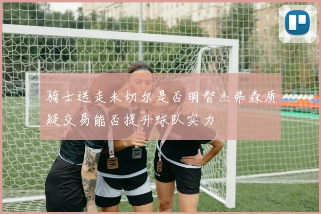 骑士送走米切尔是否明智杰弗森质疑交易能否提升球队实力