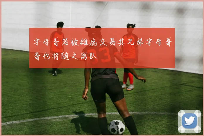 字母哥若被雄鹿交易其兄弟字母哥哥也将随之离队