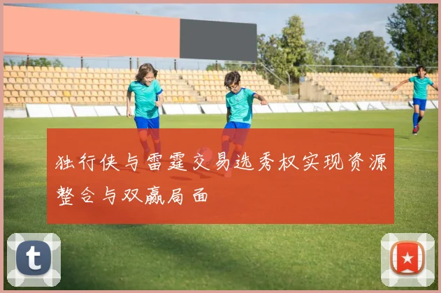独行侠与雷霆交易选秀权实现资源整合与双赢局面
