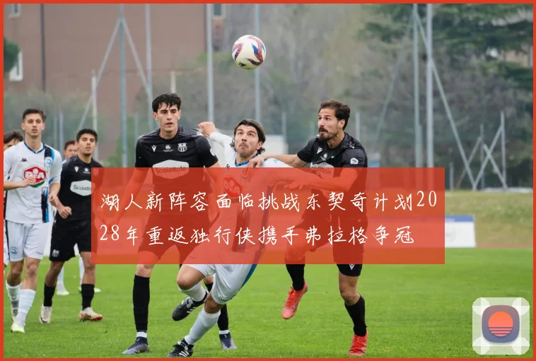 湖人新阵容面临挑战东契奇计划2028年重返独行侠携手弗拉格争冠