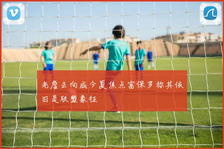 老詹去向成今夏焦点富保罗称其依旧是联盟象征