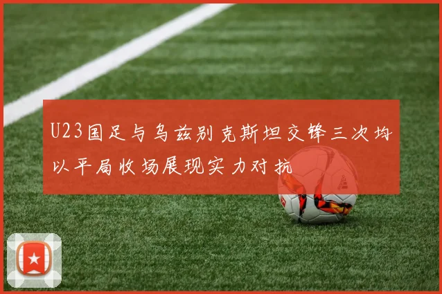 U23国足与乌兹别克斯坦交锋三次均以平局收场展现实力对抗