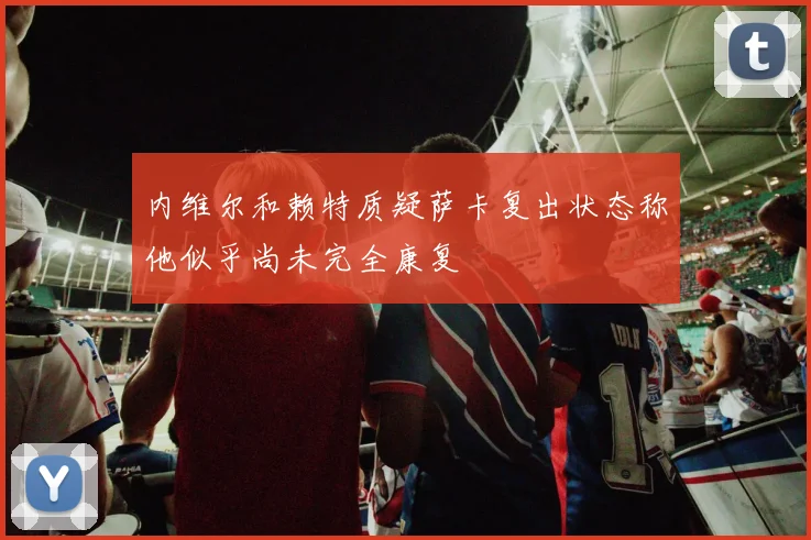 内维尔和赖特质疑萨卡复出状态称他似乎尚未完全康复