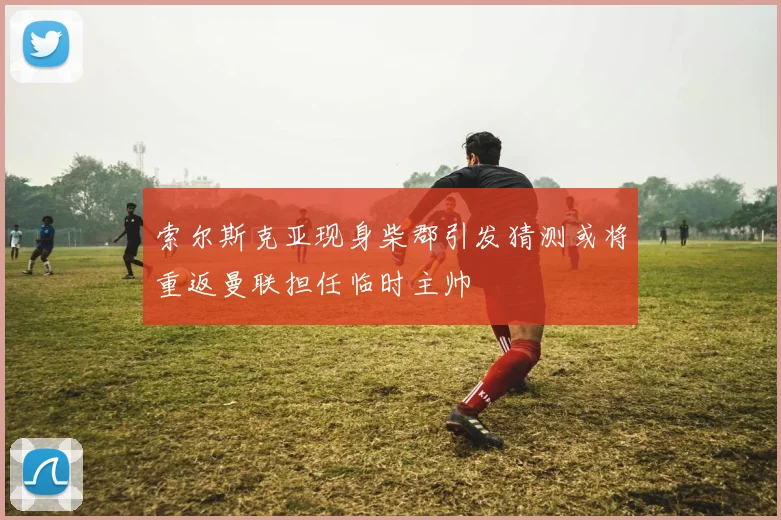 索尔斯克亚现身柴郡引发猜测或将重返曼联担任临时主帅